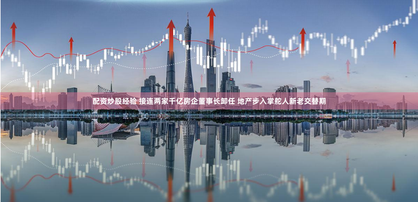配资炒股经验 接连两家千亿房企董事长卸任 地产步入掌舵人新老交替期