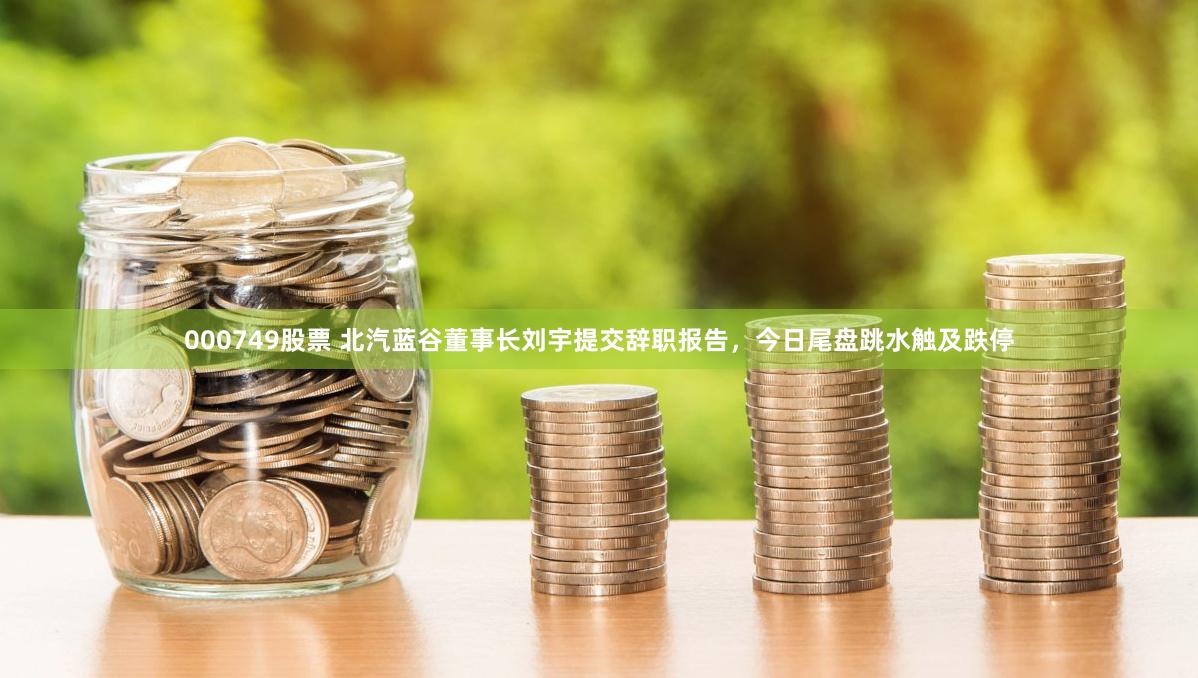 000749股票 北汽蓝谷董事长刘宇提交辞职报告，今日尾盘跳水触及跌停