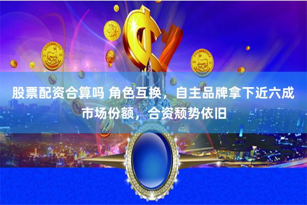 股票配资合算吗 角色互换，自主品牌拿下近六成市场份额，合资颓势依旧