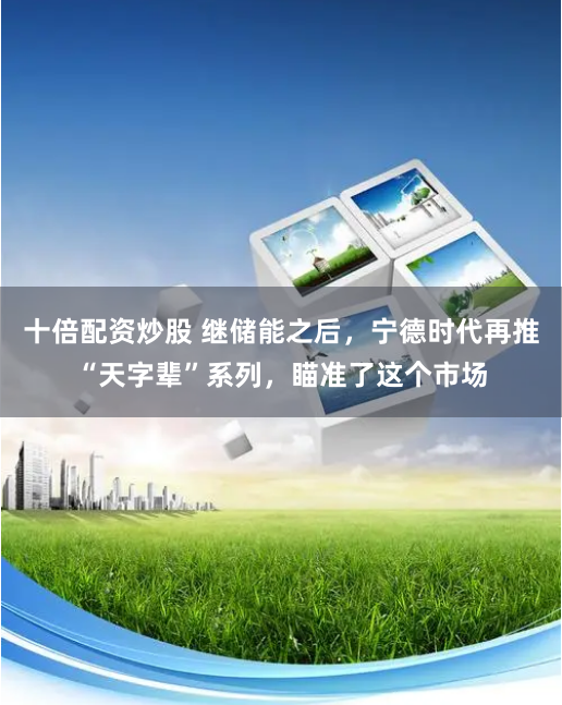 十倍配资炒股 继储能之后，宁德时代再推“天字辈”系列，瞄准了这个市场
