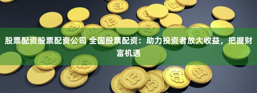 股票配资股票配资公司 全国股票配资：助力投资者放大收益，把握财富机遇