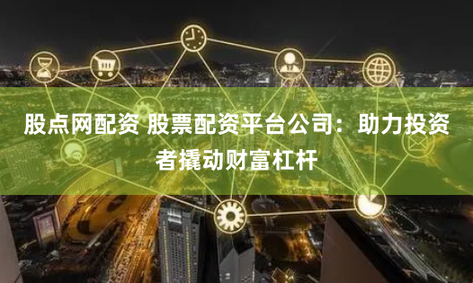 股点网配资 股票配资平台公司：助力投资者撬动财富杠杆