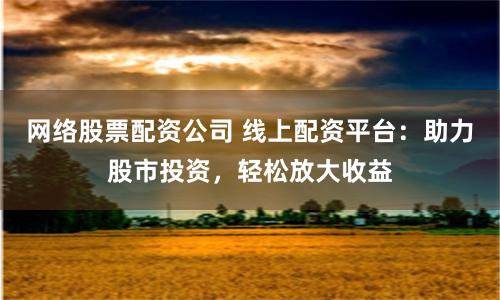 网络股票配资公司 线上配资平台：助力股市投资，轻松放大收益