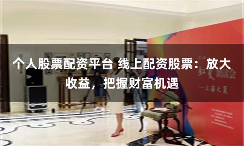 个人股票配资平台 线上配资股票：放大收益，把握财富机遇