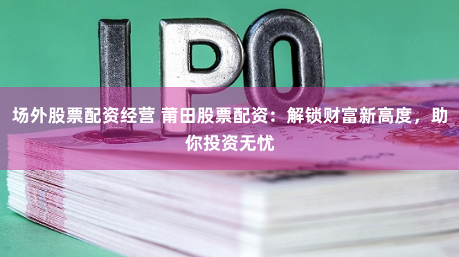场外股票配资经营 莆田股票配资：解锁财富新高度，助你投资无忧