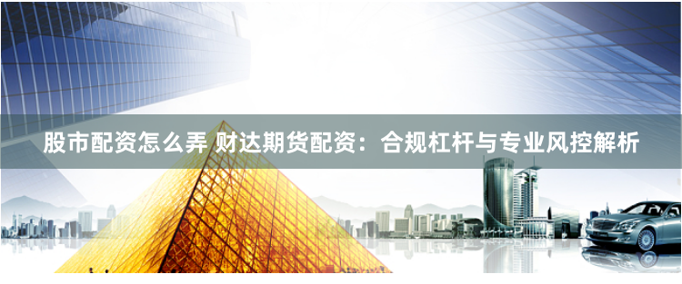 股市配资怎么弄 财达期货配资：合规杠杆与专业风控解析