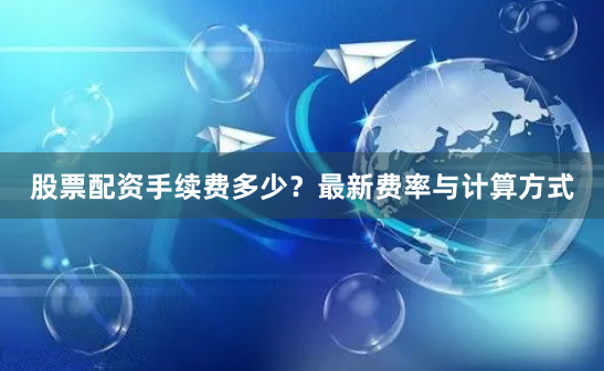 股票配资手续费多少？最新费率与计算方式