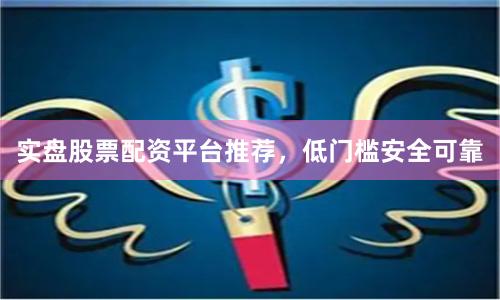 实盘股票配资平台推荐，低门槛安全可靠