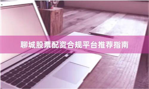 聊城股票配资合规平台推荐指南