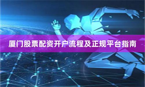 厦门股票配资开户流程及正规平台指南