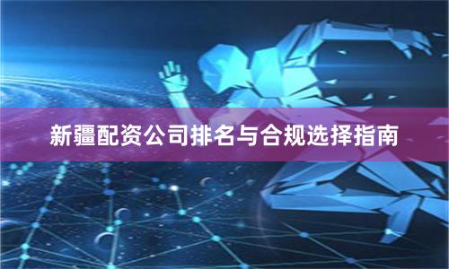 新疆配资公司排名与合规选择指南
